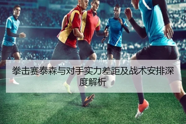 拳击赛泰森与对手实力差距及战术安排深度解析
