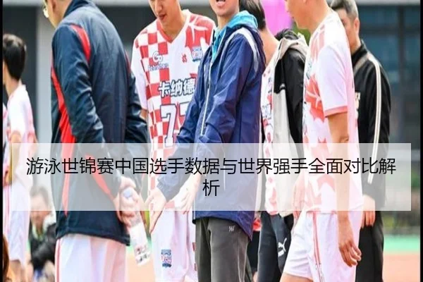 游泳世锦赛中国选手数据与世界强手全面对比解析